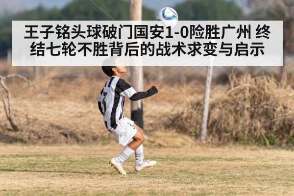 王子铭头球破门国安1-0险胜广州 终结七轮不胜背后的战术求变与启示