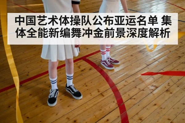 中国艺术体操队公布亚运名单 集体全能新编舞冲金前景深度解析